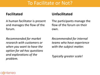 To Facilitate or Not?
Facilitated
A human facilitator is present
and manages the flow of the
forum.
Recommended for market
research with customers or
when you want to have the
option for ad-hoc questions
and explorations of the
problem.
Unfacilitated
The participants manage the
flow of the forum on their
own.
Recommended for internal
teams who have experience
with the subject matter.
Typically greater scale!
30
 