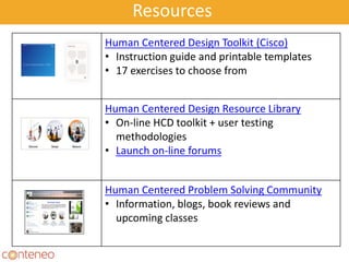 Resources
Human Centered Design Toolkit (Cisco)
• Instruction guide and printable templates
• 17 exercises to choose from
Human Centered Design Resource Library
• On-line HCD toolkit + user testing
methodologies
• Launch on-line forums
Human Centered Problem Solving Community
• Information, blogs, book reviews and
upcoming classes
 