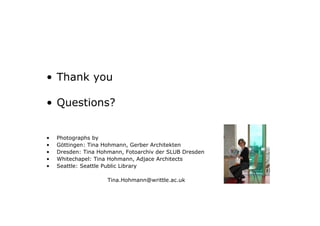 • Thank you

• Questions?


•   Photographs by
•   Göttingen: Tina Hohmann, Gerber Architekten
•   Dresden: Tina Hohmann, Fotoarchiv der SLUB Dresden
•   Whitechapel: Tina Hohmann, Adjace Architects
•   Seattle: Seattle Public Library

                     Tina.Hohmann@writtle.ac.uk
 