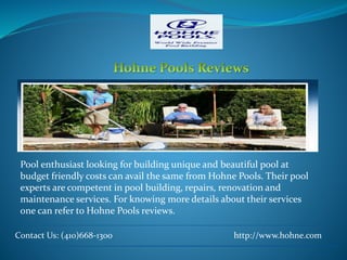 Contact Us: (410)668-1300 http://www.hohne.com
Pool enthusiast looking for building unique and beautiful pool at
budget friendly costs can avail the same from Hohne Pools. Their pool
experts are competent in pool building, repairs, renovation and
maintenance services. For knowing more details about their services
one can refer to Hohne Pools reviews.
 
