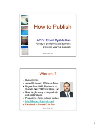 How to Publish

             AP Dr. Ernest Cyril de Run
            Faculty of Economics and Business
                   Universiti Malaysia Sarawak

                    Ernest Cyril de Run




                Who am I?
• Businessman
• Joined Unimas in 1996 as a Tutor
• Degree from UKM; Masters from
  Waikato, NZ; PhD from Otago, NZ
• Have taught many undergraduate
  and postgraduate
• Promotions, Cross cultural studies
• http://de-run.blogspot.com/
• Facebook – Ernest C de Run
                    Ernest Cyril de Run




                                                 1
 