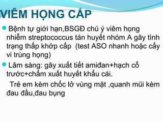 VIÊM HỌNG CẤP
Bệnh tự giới hạn,BSGĐ chú ý viêm họng
nhiễm streptococcus tán huyết nhóm A gây tình
trạng thấp khớp cấp (test ASO nhanh hoặc cấy
vi trùng họng)
Lâm sàng: gây xuất tiết amiđan+hạch cổ
trước+chấm xuất huyết khẩu cái.
Trẻ em kèm chốc lở vùng mặt ,quanh mũi kèm
đau đầu,đau bụng
 