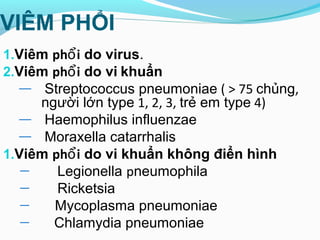 VIÊM PHỔI
1.Viêm ph iổ do virus.
2.Viêm ph iổ do vi khuẩn
— Streptococcus pneumoniae ( > 75 chủng,
người lớn type 1, 2, 3, trẻ em type 4)
— Haemophilus influenzae
— Moraxella catarrhalis
1.Viêm ph iổ do vi khuẩn không điển hình
— Legionella pneumophila
— Ricketsia
— Mycoplasma pneumoniae
— Chlamydia pneumoniae
 
