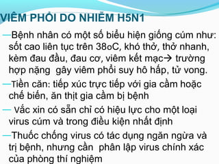VIÊM PHỔI DO NHIỄM H5N1
―Bệnh nhân có một số biểu hiện giống cúm như:
sốt cao liên tục trên 38oC, khó thở, thở nhanh,
kèm đau đầu, đau cơ, viêm kết mạc trường
hợp nặng gây viêm phổi suy hô hấp, tử vong.
―Tiền căn: tiếp xúc trực tiếp với gia cầm hoặc
chế biến, ăn thịt gia cầm bị bệnh
― Vắc xin có sẵn chỉ có hiệu lực cho một loại
virus cúm và trong điều kiện nhất định
―Thuốc chống virus có tác dụng ngăn ngừa và
trị bệnh, nhưng cần phân lập virus chính xác
của phòng thí nghiệm
 