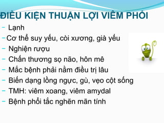 ĐIỀU KIỆN THUẬN LỢI VIÊM PHỔI
− Lạnh
−Cơ thể suy yếu, còi xương, già yếu
− Nghiện rượu
− Chấn thương sọ não, hôn mê
− Mắc bệnh phải nằm điều trị lâu
− Biến dạng lồng ngực, gù, vẹo cột sống
− TMH: viêm xoang, viêm amydal
− Bệnh phổi tắc nghẽn mãn tính
 