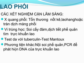 LAO PHỔI
CÁC XÉT NGHIỆM CẬN LÂM SÀNG:
X quang phổi: Tổn thương nốt kê,laohanghoặc
tràn dịch màng phổi
Vi trùng học: Soi cấy đàm,dịch tiết phế quản
tìm trực khuẩn lao
Test da với tuberculin-Test Mantoux
Phương tiện khác:Nội soi phế quản,PCR để
phát hiện DNA của trực khuẩn lao
 