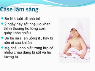 Case lâm sàng
Bé N 4 tuổi ,đi nhà trẻ
2 ngày nay sốt nhẹ,Ho khan
thỉnh thoảng ho từng cơn,
quấy khóc nhiều
Bé bú sữa, ăn uống ít , hay bị
nôn ói sau khi ăn
Mẹ cháu cho biết trong lớp có
nhiều cháu đang bị sốt và ho
tương tư
 