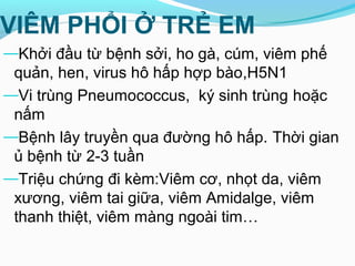 VIÊM PHỔI Ở TRẺ EM
—Khởi đầu từ bệnh sởi, ho gà, cúm, viêm phế
quản, hen, virus hô hấp hợp bào,H5N1
—Vi trùng Pneumococcus, ký sinh trùng hoặc
nấm
—Bệnh lây truyền qua đường hô hấp. Thời gian
ủ bệnh từ 2-3 tuần
—Triệu chứng đi kèm:Viêm cơ, nhọt da, viêm
xương, viêm tai giữa, viêm Amidalge, viêm
thanh thiệt, viêm màng ngoài tim…
 