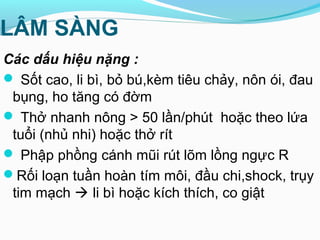 LÂM SÀNG
Các dấu hiệu nặng :
 Sốt cao, li bì, bỏ bú,kèm tiêu chảy, nôn ói, đau
bụng, ho tăng có đờm
 Thở nhanh nông > 50 lần/phút hoặc theo lứa
tuổi (nhủ nhi) hoặc thở rít
 Phập phồng cánh mũi rút lõm lồng ngực R
Rối loạn tuần hoàn tím môi, đầu chi,shock, trụy
tim mạch  li bì hoặc kích thích, co giật
 