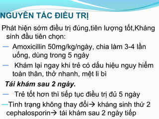 NGUYÊN TẮC ĐIỀU TRỊ
Phát hiện sớm điều trị đúng,tiên lượng tốt,Kháng
sinh đầu tiên chọn:
— Amoxicillin 50mg/kg/ngày, chia làm 3-4 lần
uống, dùng trong 5 ngày
— Khám lại ngay khi trẻ có dấu hiệu nguy hiểm
toàn thân, thở nhanh, mệt li bì
Tái khám sau 2 ngày.
— Trẻ tốt hơn thì tiếp tục điều trị đủ 5 ngày
—Tình trạng không thay đổi kháng sinh thứ 2
cephalosporin tái khám sau 2 ngày tiếp
 