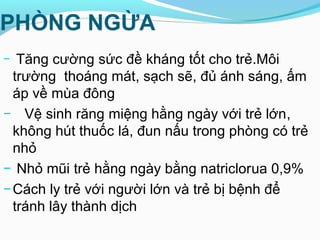 PHÒNG NGỪA
− Tăng cường sức đề kháng tốt cho trẻ.Môi
trường thoáng mát, sạch sẽ, đủ ánh sáng, ấm
áp về mùa đông
− Vệ sinh răng miệng hằng ngày với trẻ lớn,
không hút thuốc lá, đun nấu trong phòng có trẻ
nhỏ
− Nhỏ mũi trẻ hằng ngày bằng natriclorua 0,9%
−Cách ly trẻ với người lớn và trẻ bị bệnh để
tránh lây thành dịch
 