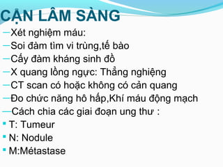 CẬN LÂM SÀNG
—Xét nghiệm máu:
—Soi đàm tìm vi trùng,tế bào
—Cấy đàm kháng sinh đồ
—X quang lồng ngực: Thẳng nghiệng
—CT scan có hoặc không có cản quang
—Đo chức năng hô hấp,Khí máu động mạch
—Cách chia các giai đoạn ung thư :
 T: Tumeur
 N: Nodule
 M:Métastase
 