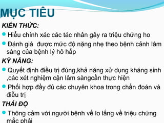 MỤC TIÊU
KIẾN THỨC:
Hiểu chính xác các tác nhân gây ra triệu chứng ho
Đánh giá được mức độ nặng nhẹ theo bệnh cảnh lâm
sàng của bệnh lý hô hấp
KỸ NĂNG:
Quyết định điều trị đúng,khả năng xử dụng kháng sinh
,các xét nghiệm cận lâm sàngcần thực hiện
Phối hợp đầy đủ các chuyên khoa trong chẩn đoán và
điều trị
THÁI ĐỘ
Thông cảm với người bệnh về lo lắng về triệu chứng
mắc phải
 