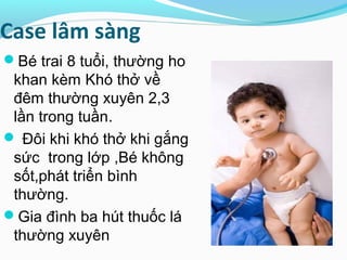 Case lâm sàng
Bé trai 8 tuổi, thường ho
khan kèm Khó thở về
đêm thường xuyên 2,3
lần trong tuần.
 Đôi khi khó thở khi gắng
sức trong lớp ,Bé không
sốt,phát triển bình
thường.
Gia đình ba hút thuốc lá
thường xuyên
 
