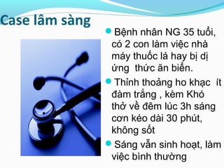 Case lâm sàng
Bệnh nhân NG 35 tuổi,
có 2 con làm việc nhà
máy thuốc lá hay bị dị
ứng thức ăn biển.
Thỉnh thoảng ho khạc ít
đàm trắng , kèm Khó
thở về đêm lúc 3h sáng
cơn kéo dài 30 phút,
không sốt
Sáng vẫn sinh hoạt, làm
việc bình thường
 