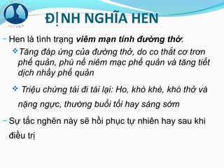 Đ NH NGHĨA HENỊ
− Hen là tình trạng viêm mạn tính đường thở:
Tăng đáp ứng của đường thở, do co thắt cơ trơn
phế quản, phù nề niêm mạc phế quản và tăng tiết
dịch nhầy phế quản
 Triệu chứng tái đi tái lại: Ho, khò khè, khó thở và
nặng ngực, thường buổi tối hay sáng sớm
− Sự tắc nghẽn này sẽ hồi phục tự nhiên hay sau khi
điều trị
 