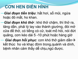 CƠN HEN ĐIỂN HÌNH
—Giai đoạn tiền triệu: hắt hơi, sổ mũi, ngứa
hoặc đỏ mắt, ho khan.
—Giai đoạn khó thở : khó thở chậm, thì thở ra,
tăng dần, phải tỳ tay vào thành giường, đòi mở
cửa để thở, có tiếng cò cử, toát mồ hôi, nói đứt
quãng, cơn kéo dài 5 -10 phút hoặc hàng giờ
— Giai đoạn hồi phục: cơn khó thở giảm dần
kết thúc ho và khạc đờm trong,quánh và dính,
bệnh nhân cảm thấy dễ chịu,ngủ được.
 