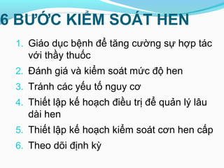 6 BƯỚC KIỂM SOÁT HEN
1. Giáo dục bệnh để tăng cường sự hợp tác
với thầy thuốc
2. Đánh giá và kiểm soát mức độ hen
3. Tránh các yếu tố nguy cơ
4. Thiết lập kế hoạch điều trị để quản lý lâu
dài hen
5. Thiết lập kế hoạch kiểm soát cơn hen cấp
6. Theo dõi định kỳ
 