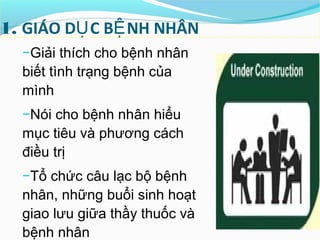 1. GIÁO D C B NH NHÂNỤ Ệ
−Giải thích cho bệnh nhân
biết tình trạng bệnh của
mình
−Nói cho bệnh nhân hiểu
mục tiêu và phương cách
điều trị
−Tổ chức câu lạc bộ bệnh
nhân, những buổi sinh hoạt
giao lưu giữa thầy thuốc và
bệnh nhân
 