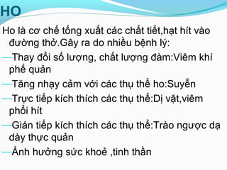 HO
Ho là cơ chế tống xuất các chất tiết,hạt hít vào
đường thở.Gây ra do nhiều bệnh lý:
Thay đổi số lượng, chất lượng đàm:Viêm khí
phế quản
Tăng nhạy cảm với các thụ thể ho:Suyễn
Trực tiếp kích thích các thụ thể:Dị vật,viêm
phổi hít
Gián tiếp kích thích các thụ thể:Trào ngược dạ
dày thực quản
Ảnh hưởng sức khoẻ ,tinh thần
 