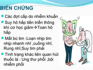 BIẾN CHỨNG
Các đợt cấp do nhiễm khuẩn
Suy hô hấp tiến triển thông
khí cơ học giảmToan hô
hấp
Mất bù tim :Loạn nhịp tim
nhịp nhanh nhĩ ,cuồng nhĩ,
Rung nhĩ,Suy tim phải
Tình trạng khác liên quan hút
thuốc lá : Ung thư phổi ,bội
nhiễm phổi
 