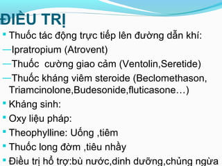 ĐIỀU TRỊ
 Thuốc tác động trực tiếp lên đường dẫn khí:
―Ipratropium (Atrovent)
―Thuốc cường giao cảm (Ventolin,Seretide)
―Thuốc kháng viêm steroide (Beclomethason,
Triamcinolone,Budesonide,fluticasone…)
 Kháng sinh:
 Oxy liệu pháp:
 Theophylline: Uống ,tiêm
 Thuốc long đờm ,tiêu nhầy
 Điều trị hổ trợ:bù nước,dinh dưỡng,chủng ngừa
 