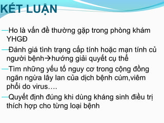 KẾT LUẬN
—Ho là vấn đề thường gặp trong phòng khám
YHGĐ
—Đánh giá tình trạng cấp tính hoặc mạn tính củ
người bệnhhướng giải quyết cụ thể
—Tìm những yếu tố nguy cơ trong cộng đồng
ngăn ngừa lây lan của dịch bệnh cúm,viêm
phổi do virus….
—Quyết định đúng khi dùng kháng sinh điều trị
thích hợp cho từng loại bệnh
 