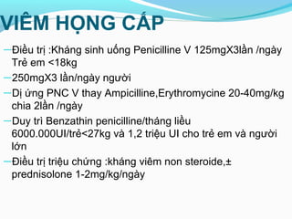 VIÊM HỌNG CẤP
—Điều trị :Kháng sinh uống Penicilline V 125mgX3lần /ngày
Trẻ em <18kg
—250mgX3 lần/ngày người
—Dị ứng PNC V thay Ampicilline,Erythromycine 20-40mg/kg
chia 2lần /ngày
—Duy trì Benzathin penicilline/tháng liều
6000.000UI/trẻ<27kg và 1,2 triệu UI cho trẻ em và người
lớn
—Điều trị triệu chứng :kháng viêm non steroide,±
prednisolone 1-2mg/kg/ngày
 