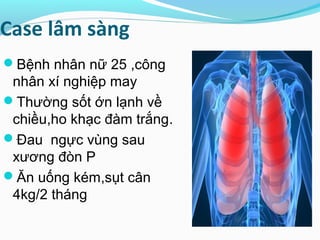 Case lâm sàng
Bệnh nhân nữ 25 ,công
nhân xí nghiệp may
Thường sốt ớn lạnh về
chiều,ho khạc đàm trắng.
Đau ngực vùng sau
xương đòn P
Ăn uống kém,sụt cân
4kg/2 tháng
 