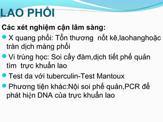LAO PHỔI
Các xét nghiệm cận lâm sàng:
X quang phổi: Tổn thương nốt kê,laohanghoặc
tràn dịch màng phổi
Vi trùng học: Soi cấy đàm,dịch tiết phế quản
tìm trực khuẩn lao
Test da với tuberculin-Test Mantoux
Phương tiện khác:Nội soi phế quản,PCR để
phát hiện DNA của trực khuẩn lao
 