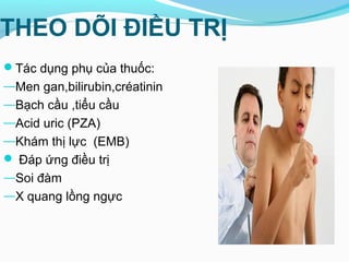 THEO DÕI ĐIỀU TRỊ
Tác dụng phụ của thuốc:
—Men gan,bilirubin,créatinin
—Bạch cầu ,tiểu cầu
—Acid uric (PZA)
—Khám thị lực (EMB)
 Đáp ứng điều trị
―Soi đàm
―X quang lồng ngực
 