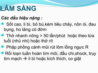 LÂM SÀNG
Các dấu hiệu nặng :
 Sốt cao, li bì, bỏ bú,kèm tiêu chảy, nôn ói, đau
bụng, ho tăng có đờm
 Thở nhanh nông > 50 lần/phút hoặc theo lứa
tuổi (nhủ nhi) hoặc thở rít
 Phập phồng cánh mũi rút lõm lồng ngực R
Rối loạn tuần hoàn tím môi, đầu chi,shock, trụy
tim mạch  li bì hoặc kích thích, co giật
 