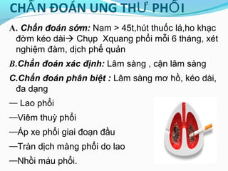 CH N ĐOÁN UNG TH PH IẨ Ư Ổ
A. Chẩn đoán sớm: Nam > 45t,hút thuốc lá,ho khạc
đờm kéo dài Chụp Xquang phổi mỗi 6 tháng, xét
nghiệm đàm, dịch phế quản
B.Chẩn đoán xác định: Lâm sàng , cận lâm sàng
C.Chẩn đoán phân biệt : Lâm sàng mơ hồ, kéo dài,
đa dạng
— Lao phổi
—Viêm thuỳ phổi
—Áp xe phổi giai đoạn đầu
—Tràn dịch màng phổi do lao
—Nhồi máu phổi.
 