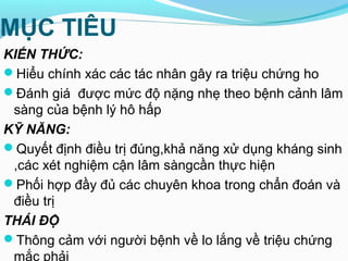 MỤC TIÊU
KIẾN THỨC:
Hiểu chính xác các tác nhân gây ra triệu chứng ho
Đánh giá được mức độ nặng nhẹ theo bệnh cảnh lâm
sàng của bệnh lý hô hấp
KỸ NĂNG:
Quyết định điều trị đúng,khả năng xử dụng kháng sinh
,các xét nghiệm cận lâm sàngcần thực hiện
Phối hợp đầy đủ các chuyên khoa trong chẩn đoán và
điều trị
THÁI ĐỘ
Thông cảm với người bệnh về lo lắng về triệu chứng
mắc phải
 