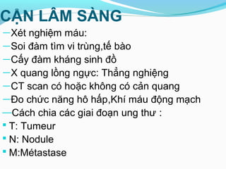 CẬN LÂM SÀNG
—Xét nghiệm máu:
—Soi đàm tìm vi trùng,tế bào
—Cấy đàm kháng sinh đồ
—X quang lồng ngực: Thẳng nghiệng
—CT scan có hoặc không có cản quang
—Đo chức năng hô hấp,Khí máu động mạch
—Cách chia các giai đoạn ung thư :
 T: Tumeur
 N: Nodule
 M:Métastase
 