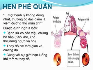 HEN PHẾ QUẢN
“…một bệnh lý không đồng
nhất, thường có đặc điểm là
viêm đường thở mãn tính”
Được định nghĩa bởi:
Bệnh sử có các triệu chứng
hô hấp (Khò khè, khó
thở,nặng ngực và ho)
Thay đổi về thời gian và
cường độ
Cùng với sự giới hạn luồng
khí thở ra thay đổi
 