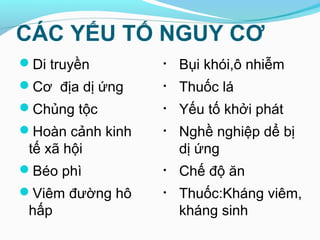 CÁC YẾU TỐ NGUY CƠ
Di truyền
Cơ địa dị ứng
Chủng tộc
Hoàn cảnh kinh
tế xã hội
Béo phì
Viêm đường hô
hấp
• Bụi khói,ô nhiễm
• Thuốc lá
• Yếu tố khởi phát
• Nghề nghiệp dể bị
dị ứng
• Chế độ ăn
• Thuốc:Kháng viêm,
kháng sinh
 