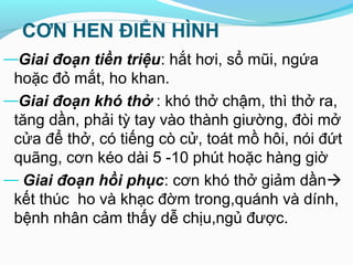 CƠN HEN ĐIỂN HÌNH
—Giai đoạn tiền triệu: hắt hơi, sổ mũi, ngứa
hoặc đỏ mắt, ho khan.
—Giai đoạn khó thở : khó thở chậm, thì thở ra,
tăng dần, phải tỳ tay vào thành giường, đòi mở
cửa để thở, có tiếng cò cử, toát mồ hôi, nói đứt
quãng, cơn kéo dài 5 -10 phút hoặc hàng giờ
— Giai đoạn hồi phục: cơn khó thở giảm dần
kết thúc ho và khạc đờm trong,quánh và dính,
bệnh nhân cảm thấy dễ chịu,ngủ được.
 