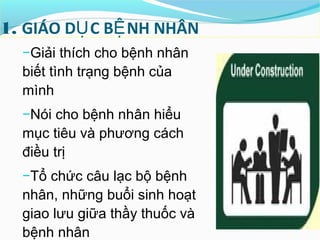 1. GIÁO D C B NH NHÂNỤ Ệ
−Giải thích cho bệnh nhân
biết tình trạng bệnh của
mình
−Nói cho bệnh nhân hiểu
mục tiêu và phương cách
điều trị
−Tổ chức câu lạc bộ bệnh
nhân, những buổi sinh hoạt
giao lưu giữa thầy thuốc và
bệnh nhân
 