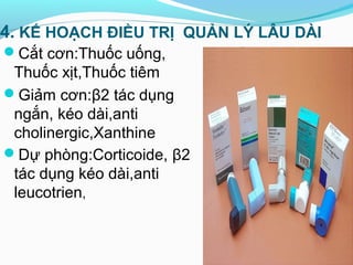 4. KẾ HOẠCH ĐIỀU TRỊ QUẢN LÝ LÂU DÀI
Cắt cơn:Thuốc uống,
Thuốc xịt,Thuốc tiêm
Giảm cơn:β2 tác dụng
ngắn, kéo dài,anti
cholinergic,Xanthine
Dự phòng:Corticoide, β2
tác dụng kéo dài,anti
leucotrien,
 