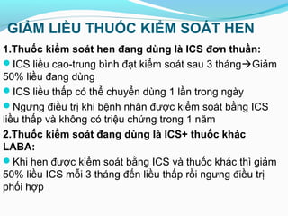 GIẢM LIỀU THUỐC KIỂM SOÁT HEN
1.Thuốc kiểm soát hen đang dùng là ICS đơn thuần:
ICS liều cao-trung bình đạt kiểm soát sau 3 thángGiảm
50% liều đang dùng
ICS liều thấp có thể chuyển dùng 1 lần trong ngày
Ngưng điều trị khi bệnh nhân được kiểm soát bằng ICS
liều thấp và không có triệu chứng trong 1 năm
2.Thuốc kiểm soát đang dùng là ICS+ thuốc khác
LABA:
Khi hen được kiểm soát bằng ICS và thuốc khác thì giảm
50% liều ICS mỗi 3 tháng đến liều thấp rồi ngưng điều trị
phối hợp
 