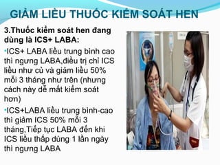 GIẢM LIỀU THUỐC KIỂM SOÁT HEN
3.Thuốc kiểm soát hen đang
dùng là ICS+ LABA:
•ICS+ LABA liều trung bình cao
thì ngưng LABA,điều trị chỉ ICS
liều như củ và giảm liều 50%
mỗi 3 tháng như trên (nhưng
cách này dễ mất kiểm soát
hơn)
•ICS+LABA liều trung bình-cao
thì giảm ICS 50% mỗi 3
tháng,Tiếp tục LABA đến khi
ICS liều thấp dùng 1 lần ngày
thì ngưng LABA
 