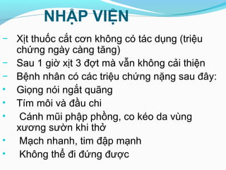 NHẬP VIỆN
− Xịt thuốc cắt cơn không có tác dụng (triệu
chứng ngày càng tăng)
− Sau 1 giờ xịt 3 đợt mà vẫn không cải thiện
− Bệnh nhân có các triệu chứng nặng sau đây:
• Giọng nói ngắt quãng
• Tím môi và đầu chi
• Cánh mũi phập phồng, co kéo da vùng
xương sườn khi thở
• Mạch nhanh, tim đập mạnh
• Không thể đi đứng được
 
