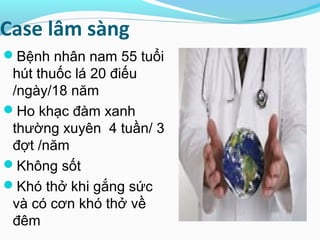 Case lâm sàng
Bệnh nhân nam 55 tuổi
hút thuốc lá 20 điếu
/ngày/18 năm
Ho khạc đàm xanh
thường xuyên 4 tuần/ 3
đợt /năm
Không sốt
Khó thở khi gắng sức
và có cơn khó thở về
đêm
 