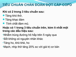 TIÊU CHUẨN CHẨN ĐOÁN ĐỢT CẤP COPD
Khi có 2 trong 3 tiêu chuẩn sau:
Tăng khó thở,
Tăng khạc đàm
 Tính chất đàm mủ.
Hoặc có 1 trong 3 tiêu chuẩn trên, kèm ít nhất một
trong các dấu hiệu sau:
•Nhiễm trùng đường hô hấp trên 5 ngày qua
•Sốt không có nguyên nhân khác
•Tăng ho, khò khè, ho
•Mạch, nhịp thở tăng 20% so với giá trị cơ bản
 
