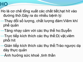 HO
Ho là cơ chế tống xuất các chất tiết,hạt hít vào
đường thở.Gây ra do nhiều bệnh lý:
Thay đổi số lượng, chất lượng đàm:Viêm khí
phế quản
Tăng nhạy cảm với các thụ thể ho:Suyễn
Trực tiếp kích thích các thụ thể:Dị vật,viêm
phổi hít
Gián tiếp kích thích các thụ thể:Trào ngược dạ
dày thực quản
Ảnh hưởng sức khoẻ ,tinh thần
 