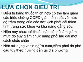 LỰA CHỌN ĐIỀU TRỊ
• Điều trị bằng thuốc thích hợp có thể làm giảm
các triệu chứng COPD,giảm tần suất và mức
độ trầm trọng của các đợt kịch phát,cải thiện
tình trạng sức khỏe và khả năng gắng sức
• Hiện nay chưa có thuốc nào có thể làm giảm
mức độ suy giảm chức năng phổi lâu dài một
cách chắc chắn
• Nên sử dụng vacin ngừa cúm,viêm phổi do phế
cầu tùy theo hướng dẫn tại địa phương
 
