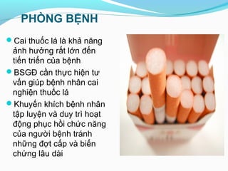 PHÒNG BỆNH
Cai thuốc lá là khả năng
ảnh hưởng rất lớn đến
tiến triển của bệnh
BSGĐ cần thực hiện tư
vấn giúp bệnh nhân cai
nghiện thuốc lá
Khuyến khích bệnh nhân
tập luyện và duy trì hoạt
động phục hồi chức năng
của người bệnh tránh
những đợt cấp và biến
chứng lâu dài
 