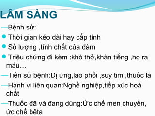 LÂM SÀNG
Bệnh sử:
Thời gian kéo dài hay cấp tính
Số lượng ,tính chất của đàm
Triệu chứng đi kèm :khó thở,khàn tiếng ,ho ra
máu…
Tiền sử bệnh:Dị ứng,lao phổi ,suy tim ,thuốc lá
Hành vi liên quan:Nghề nghiệp,tiếp xúc hoá
chất
Thuốc đã và đang dùng:Ức chế men chuyển,
ức chế bêta
 