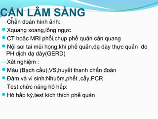 CẬN LÂM SÀNG
Chẩn đoán hình ảnh:
Xquang xoang,lồng ngực
CT hoặc MRI phổi,chụp phế quản cản quang
Nội soi tai mũi họng,khí phế quản,dạ dày thực quản đo
PH dịch dạ dày(GERD)
Xét nghiệm :
Máu (Bạch cầu),VS,huyết thanh chẩn đoán
Đàm và vi sinh:Nhuộm,phết ,cấy,PCR
Test chức năng hô hấp:
Hô hấp ký,test kích thích phế quản
 